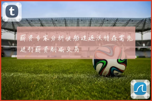 薪资专家分析快船追逐沃特森需先进行薪资削减交易